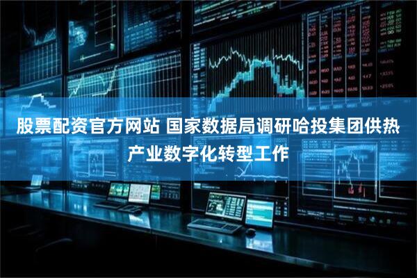 股票配资官方网站 国家数据局调研哈投集团供热产业数字化转型工作