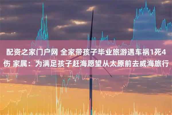 配资之家门户网 全家带孩子毕业旅游遇车祸1死4伤 家属：为满足孩子赶海愿望从太原前去威海旅行