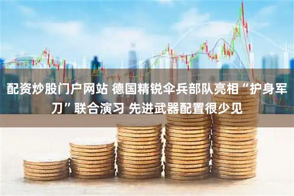 配资炒股门户网站 德国精锐伞兵部队亮相“护身军刀”联合演习 先进武器配置很少见