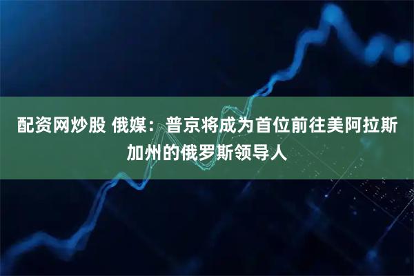 配资网炒股 俄媒：普京将成为首位前往美阿拉斯加州的俄罗斯领导人