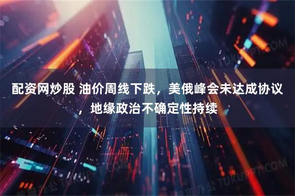 配资网炒股 油价周线下跌，美俄峰会未达成协议，地缘政治不确定性持续