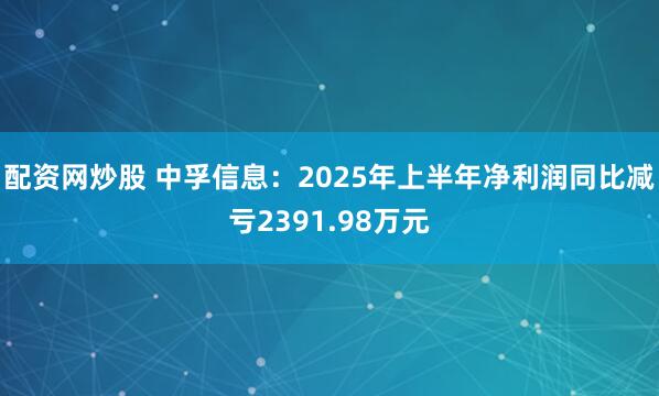 配资网炒股 中孚信息：2025年上半年净利润同比减亏2391.98万元
