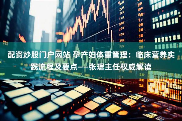 配资炒股门户网站 孕产妇体重管理：临床营养实践流程及要点——张琚主任权威解读