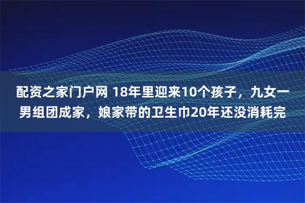 配资之家门户网 18年里迎来10个孩子，九女一男组团成家，娘家带的卫生巾20年还没消耗完