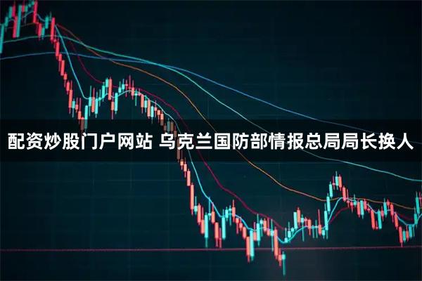 配资炒股门户网站 乌克兰国防部情报总局局长换人