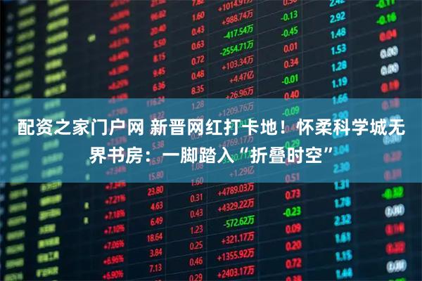 配资之家门户网 新晋网红打卡地！怀柔科学城无界书房：一脚踏入“折叠时空”