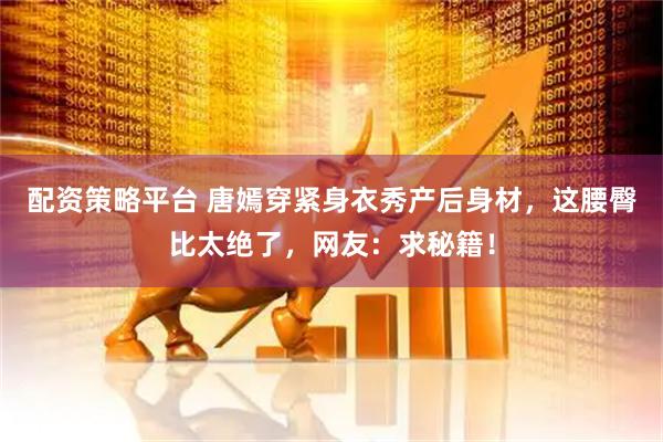 配资策略平台 唐嫣穿紧身衣秀产后身材，这腰臀比太绝了，网友：求秘籍！